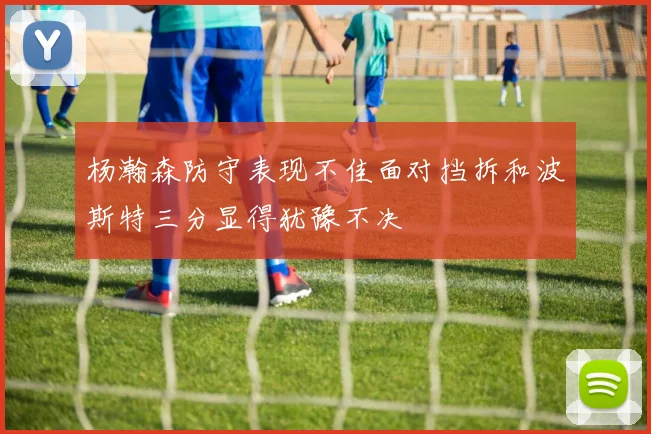 杨瀚森防守表现不佳面对挡拆和波斯特三分显得犹豫不决