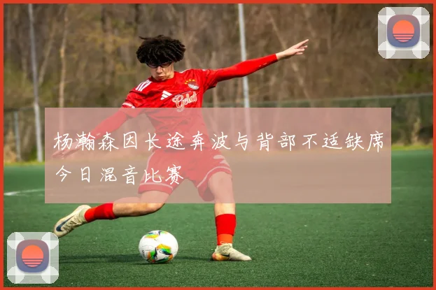 杨瀚森因长途奔波与背部不适缺席今日混音比赛