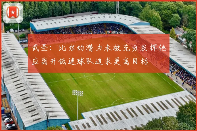 武圣：比尔的潜力未被充分发挥他应离开低迷球队追求更高目标