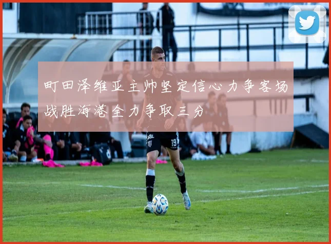町田泽维亚主帅坚定信心力争客场战胜海港全力争取三分