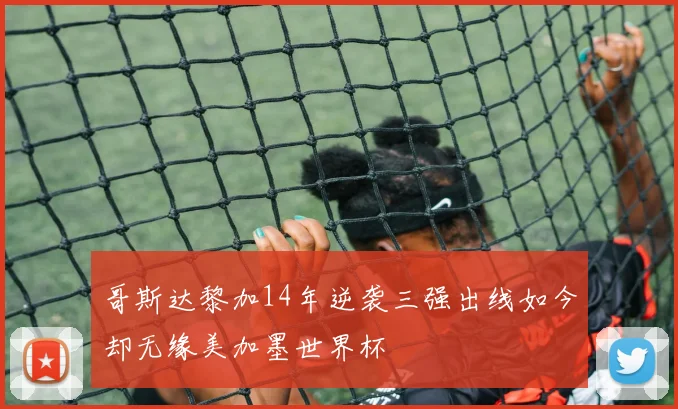 哥斯达黎加14年逆袭三强出线如今却无缘美加墨世界杯