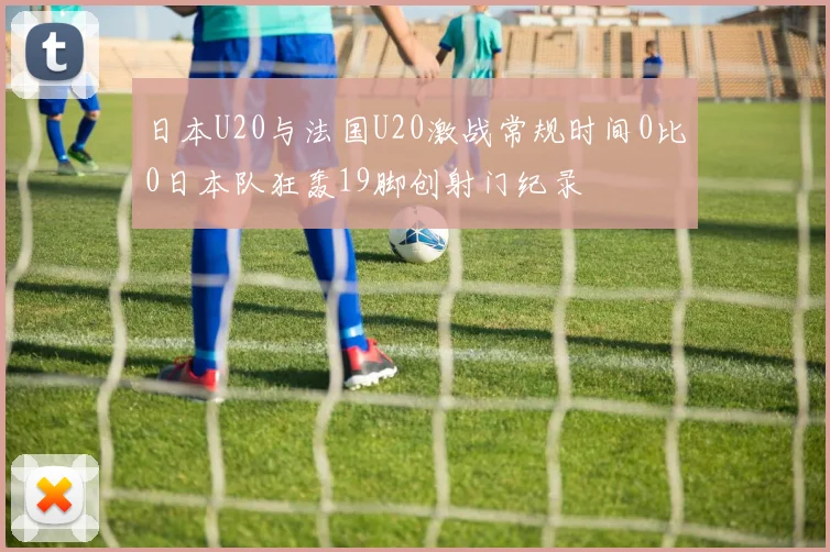 日本U20与法国U20激战常规时间0比0日本队狂轰19脚创射门纪录