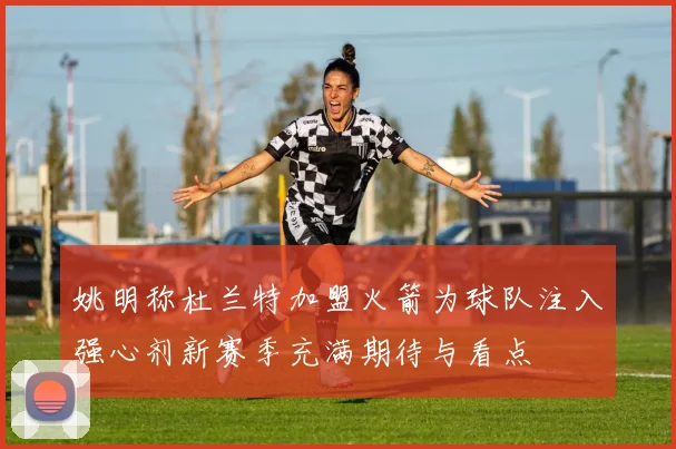 姚明称杜兰特加盟火箭为球队注入强心剂新赛季充满期待与看点