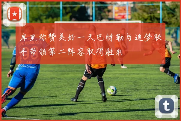 库里称赞美好一天巴特勒与追梦联手带领第二阵容取得胜利