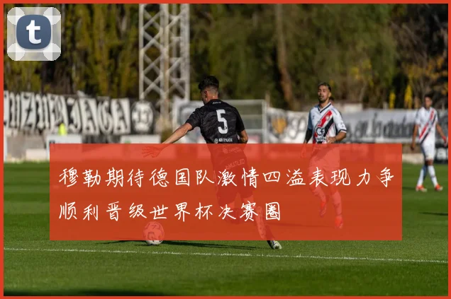 穆勒期待德国队激情四溢表现力争顺利晋级世界杯决赛圈