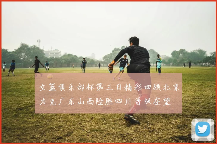 女篮俱乐部杯第三日精彩回顾北京力克广东山西险胜四川晋级在望