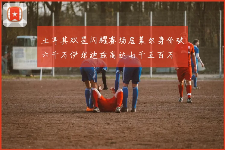 土耳其双星闪耀赛场居莱尔身价破六千万伊尔迪兹高达七千五百万