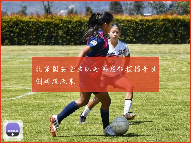 北京国安全力以赴再启征程携手共创辉煌未来