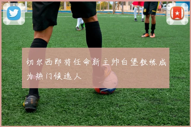 切尔西即将任命新主帅白堡教练成为热门候选人