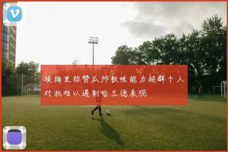 埃梅里称赞瓜帅教练能力超群个人对抗难以遏制哈兰德表现