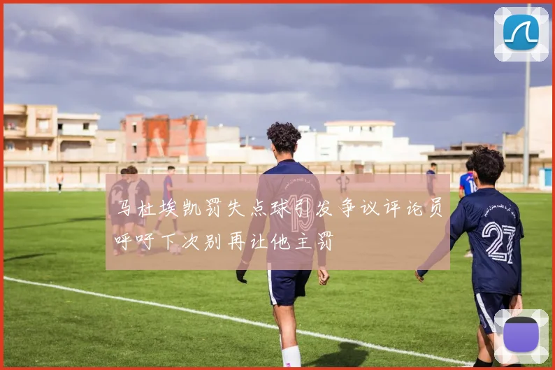 马杜埃凯罚失点球引发争议评论员呼吁下次别再让他主罚