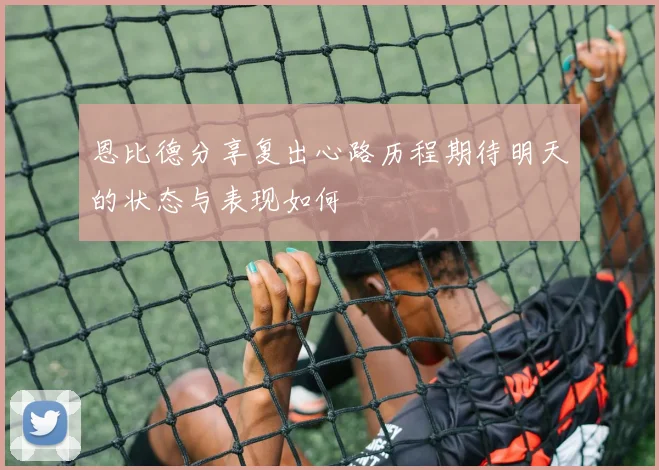 恩比德分享复出心路历程期待明天的状态与表现如何