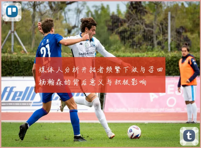 媒体人分析开拓者频繁下放与召回杨瀚森的背后意义与积极影响