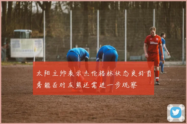 太阳主帅表示杰伦格林状态良好首秀能否对灰熊还需进一步观察