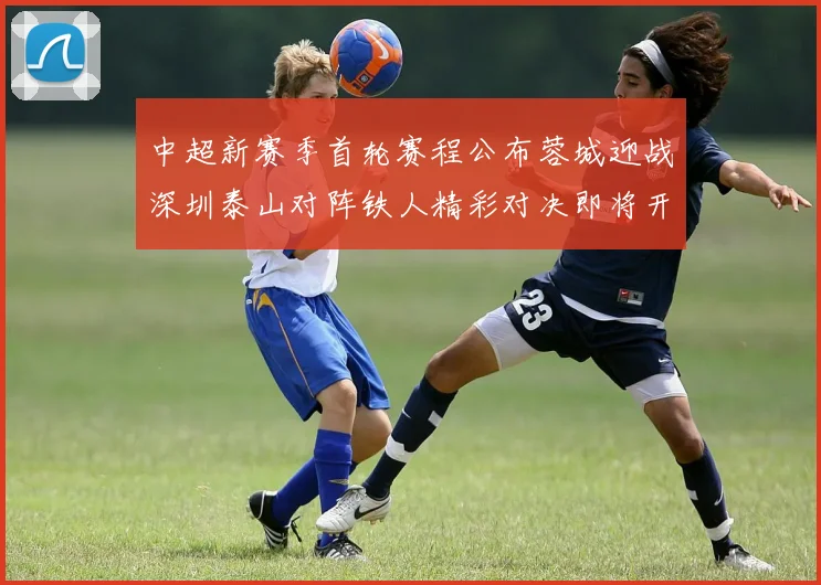 中超新赛季首轮赛程公布蓉城迎战深圳泰山对阵铁人精彩对决即将开启