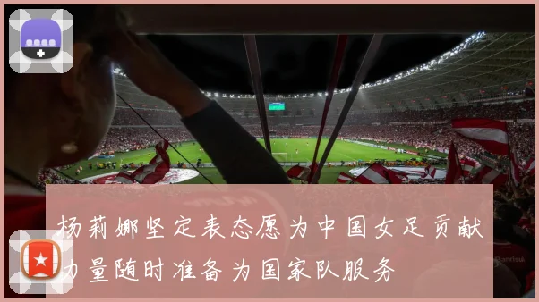 杨莉娜坚定表态愿为中国女足贡献力量随时准备为国家队服务