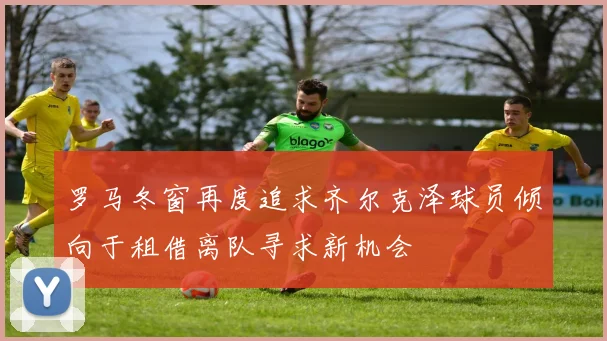 罗马冬窗再度追求齐尔克泽球员倾向于租借离队寻求新机会