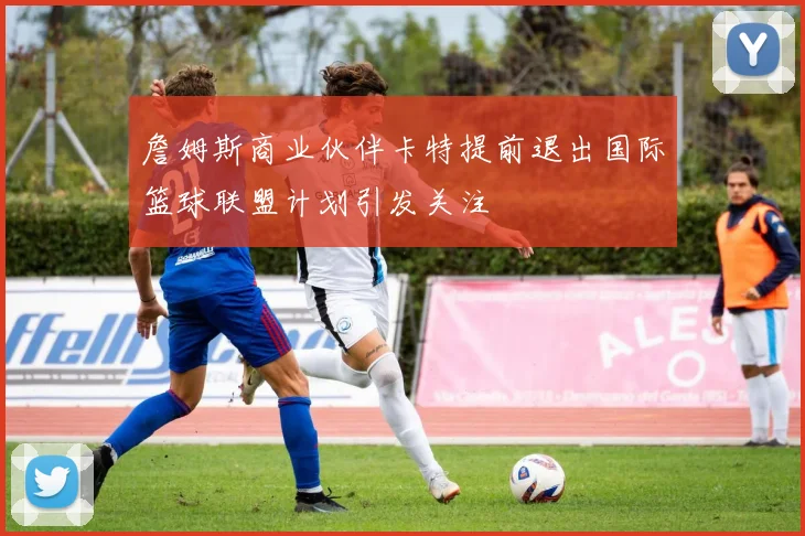 詹姆斯商业伙伴卡特提前退出国际篮球联盟计划引发关注