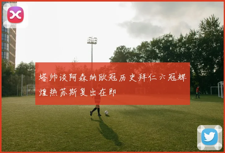 塔帅谈阿森纳欧冠历史拜仁六冠辉煌热苏斯复出在即
