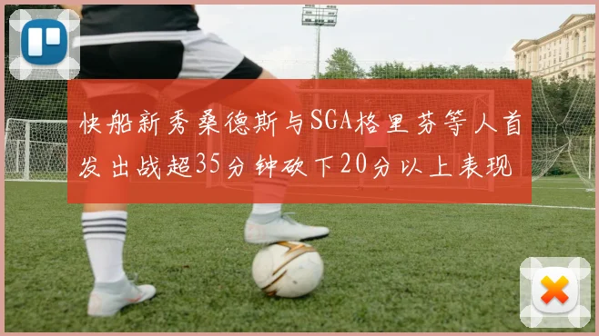 快船新秀桑德斯与SGA格里芬等人首发出战超35分钟砍下20分以上表现亮眼