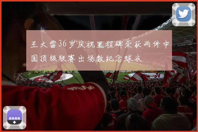 王大雷36岁庆祝里程碑荣获两件中国顶级联赛出场数纪念球衣