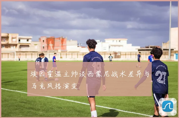 埃因霍温主帅谈西蒙尼战术差异与马竞风格演变