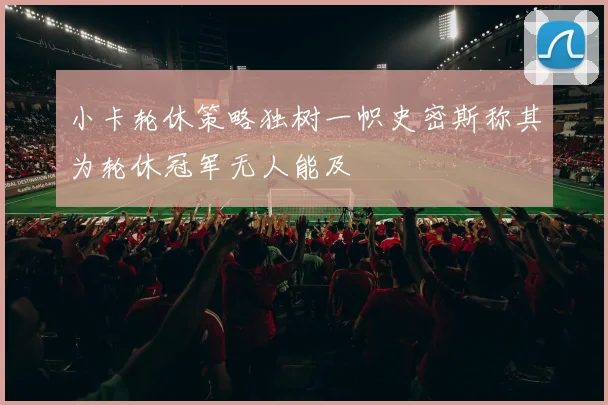 小卡轮休策略独树一帜史密斯称其为轮休冠军无人能及