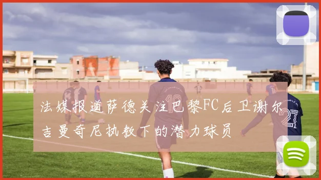 法媒报道萨德关注巴黎FC后卫谢尔吉曼奇尼执教下的潜力球员