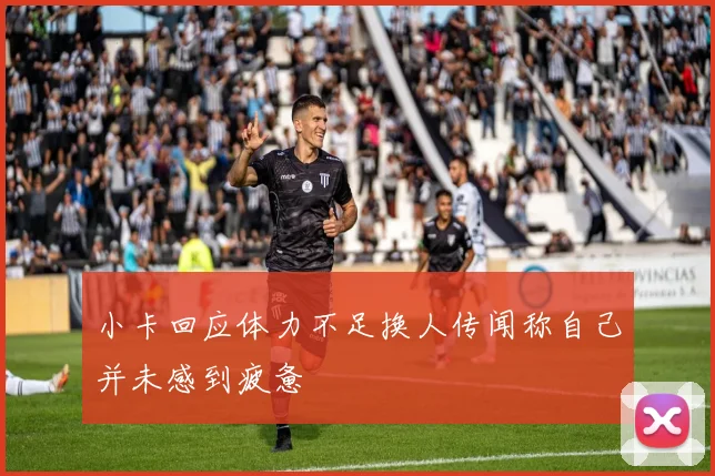 小卡回应体力不足换人传闻称自己并未感到疲惫
