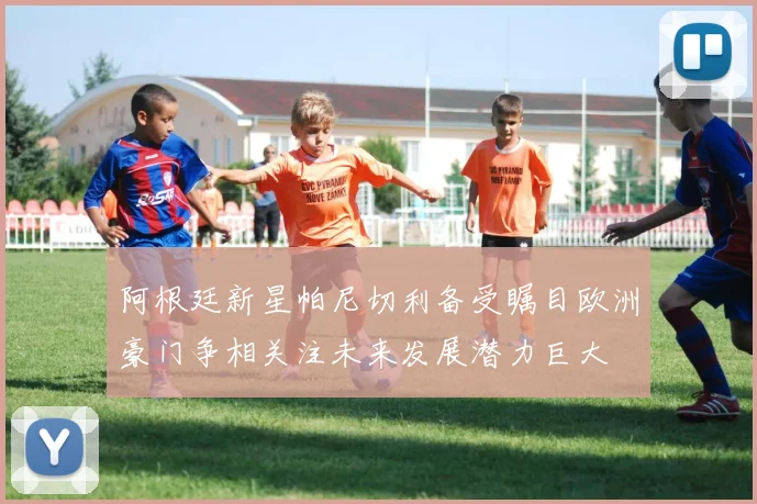阿根廷新星帕尼切利备受瞩目欧洲豪门争相关注未来发展潜力巨大