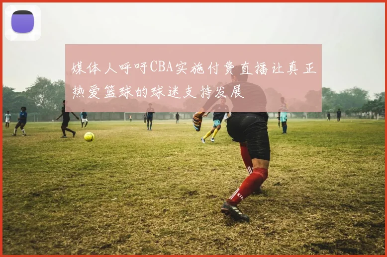 媒体人呼吁CBA实施付费直播让真正热爱篮球的球迷支持发展