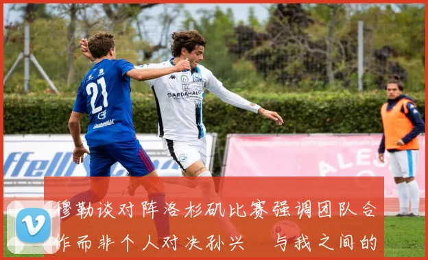 穆勒谈对阵洛杉矶比赛强调团队合作而非个人对决孙兴慜与我之间的较量