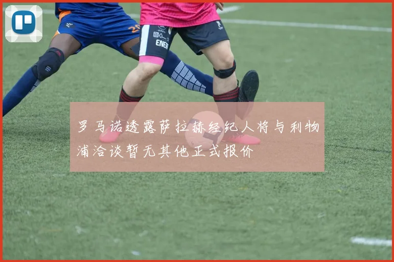 罗马诺透露萨拉赫经纪人将与利物浦洽谈暂无其他正式报价