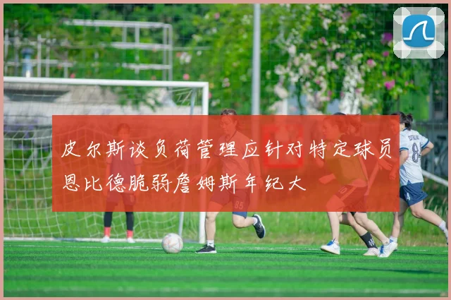 皮尔斯谈负荷管理应针对特定球员恩比德脆弱詹姆斯年纪大