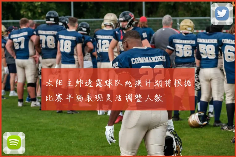 太阳主帅透露球队轮换计划将根据比赛半场表现灵活调整人数