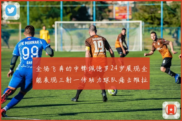 全场飞奔的中锋佩德罗24岁展现全能表现三射一传助力球队痛击维拉