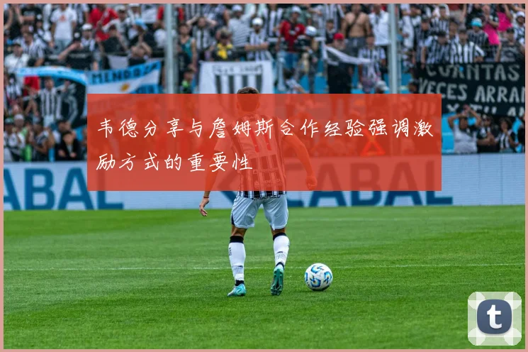 韦德分享与詹姆斯合作经验强调激励方式的重要性