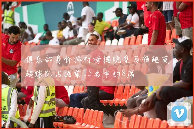 俱乐部身价排行榜揭晓皇马领跑英超球队占据前15名中的8席