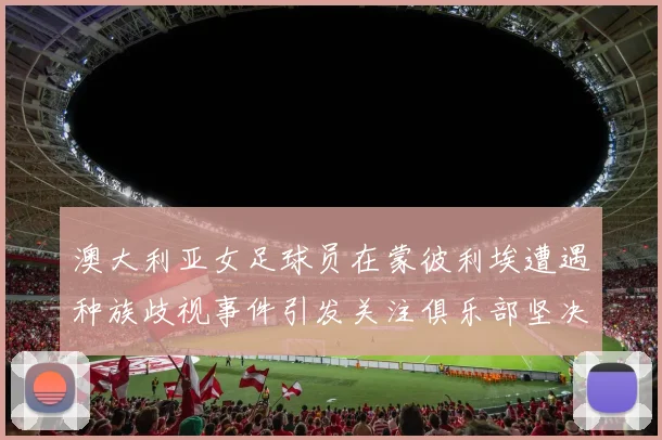 澳大利亚女足球员在蒙彼利埃遭遇种族歧视事件引发关注俱乐部坚决否认