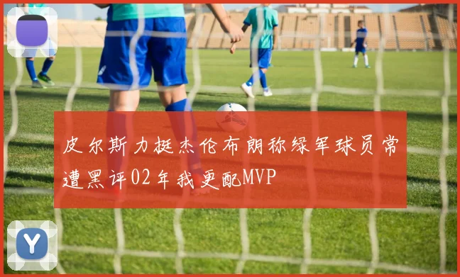 皮尔斯力挺杰伦布朗称绿军球员常遭黑评02年我更配MVP