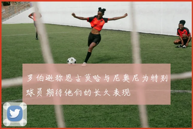 罗伯逊称恩古莫哈与尼奥尼为特别球员期待他们的长久表现
