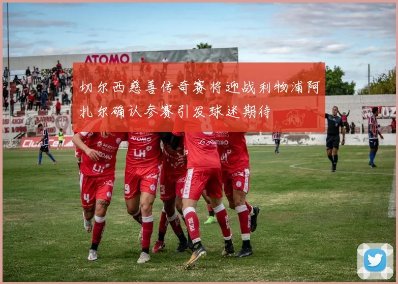 切尔西慈善传奇赛将迎战利物浦阿扎尔确认参赛引发球迷期待